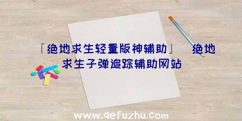 「绝地求生轻量版神辅助」|绝地求生子弹追踪辅助网站